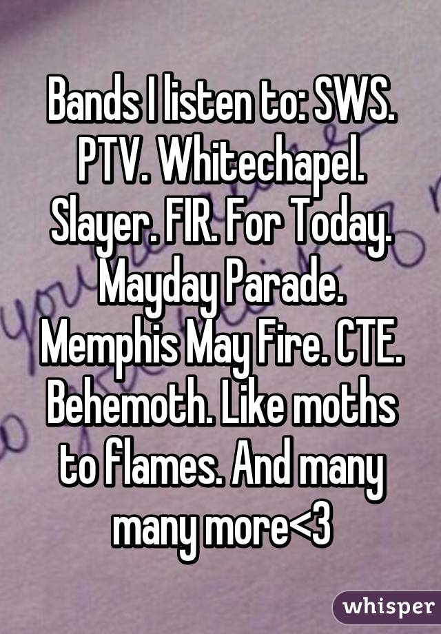 Bands I listen to: SWS. PTV. Whitechapel. Slayer. FIR. For Today. Mayday Parade. Memphis May Fire. CTE. Behemoth. Like moths to flames. And many many more<3