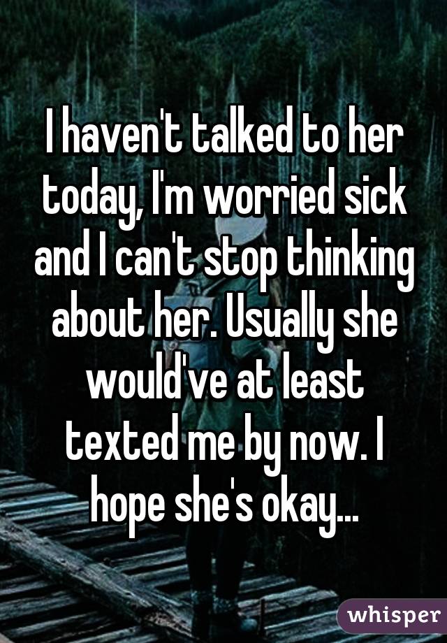 I haven't talked to her today, I'm worried sick and I can't stop thinking about her. Usually she would've at least texted me by now. I hope she's okay...