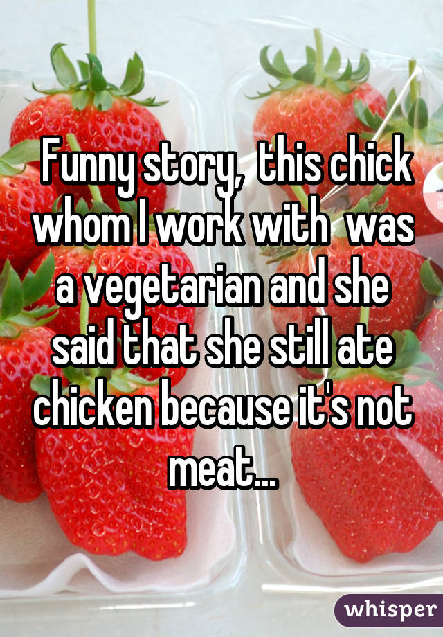  Funny story,  this chick whom I work with  was a vegetarian and she said that she still ate chicken because it's not meat...