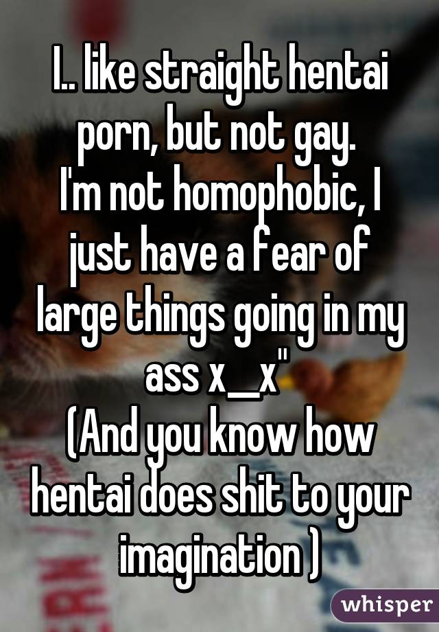 I.. like straight hentai porn, but not gay. 
I'm not homophobic, I just have a fear of large things going in my ass x__x" 
(And you know how hentai does shit to your imagination )
