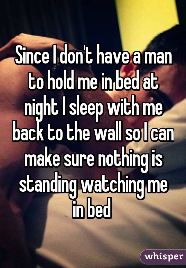 Since I don't have a man to hold me in bed at night I sleep with me back to the wall so I can make sure nothing is standing watching me in bed 