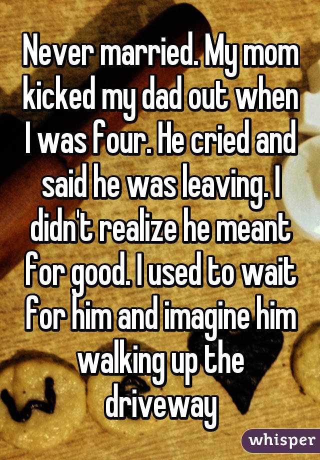 Never married. My mom kicked my dad out when I was four. He cried and said he was leaving. I didn't realize he meant for good. I used to wait for him and imagine him walking up the driveway