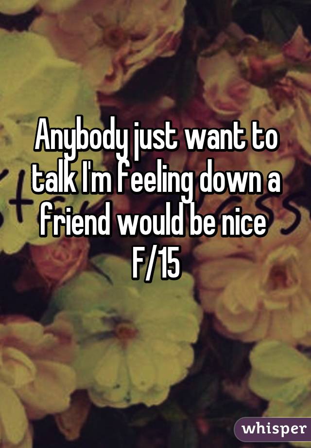 Anybody just want to talk I'm feeling down a friend would be nice 
F/15
