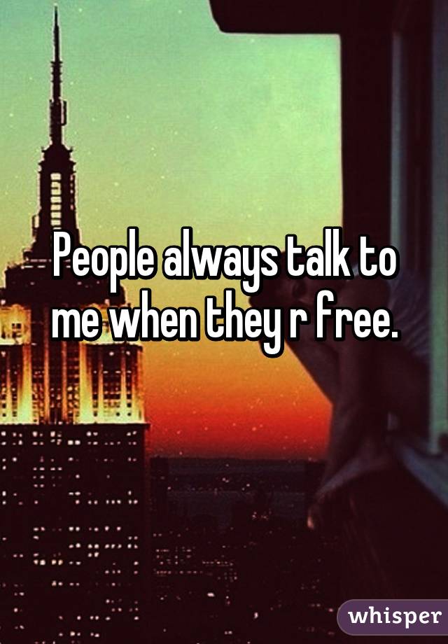 People always talk to me when they r free.
