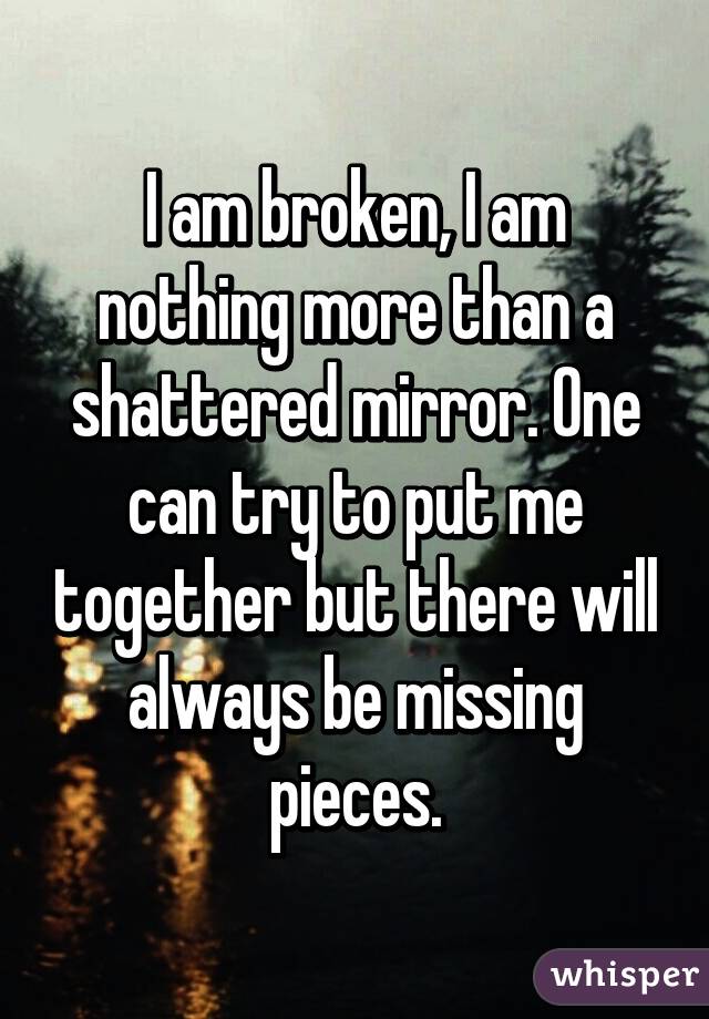 I am broken, I am nothing more than a shattered mirror. One can try to put me together but there will always be missing pieces.