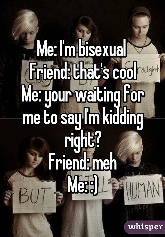 Me: I'm bisexual 
Friend: that's cool
Me: your waiting for me to say I'm kidding right?
Friend: meh
Me: :)