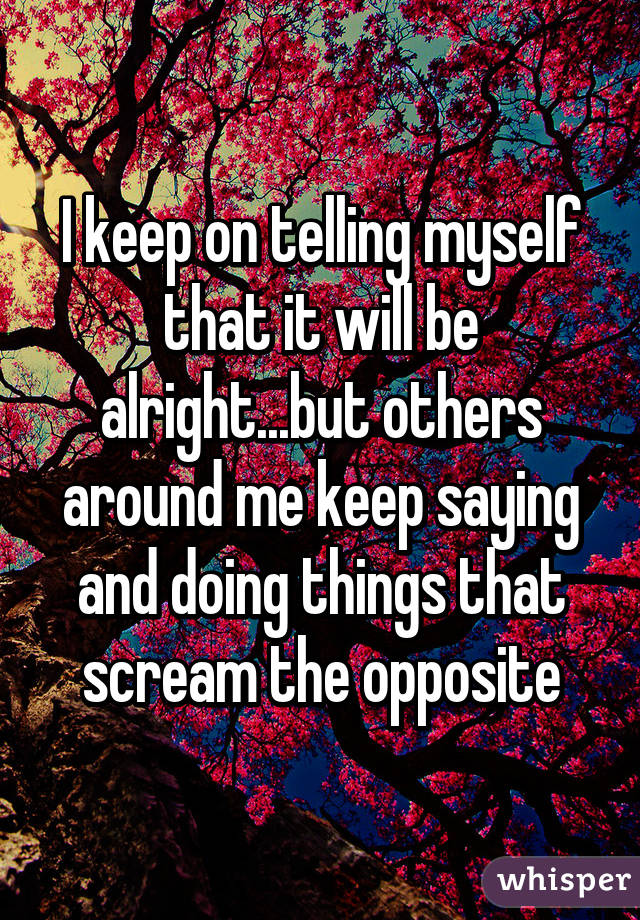 I keep on telling myself that it will be alright...but others around me keep saying and doing things that scream the opposite