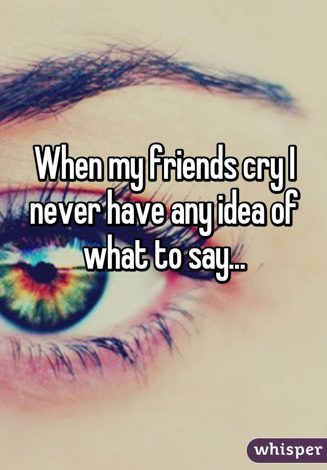 When my friends cry I never have any idea of what to say...
