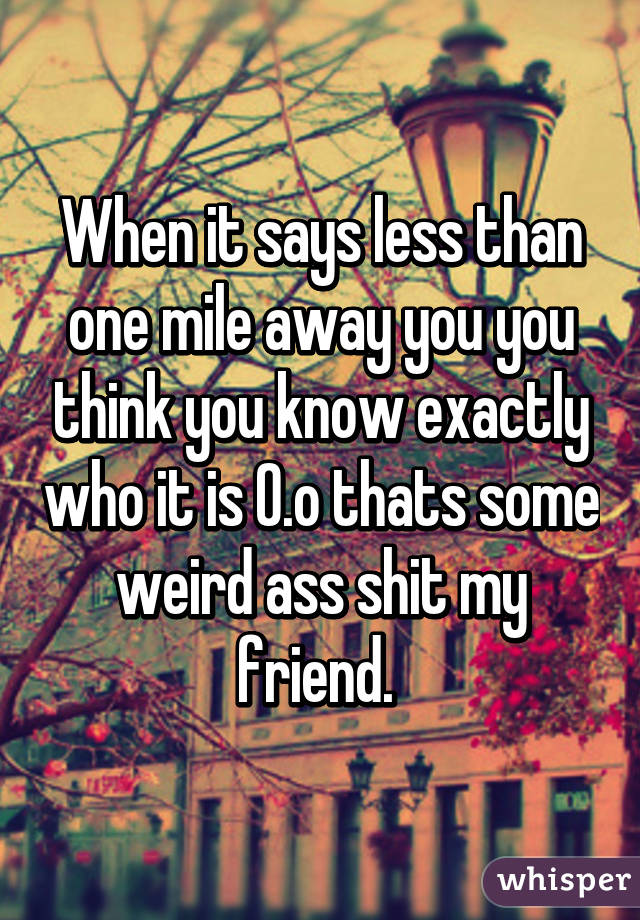 When it says less than one mile away you you think you know exactly who it is O.o thats some weird ass shit my friend. 