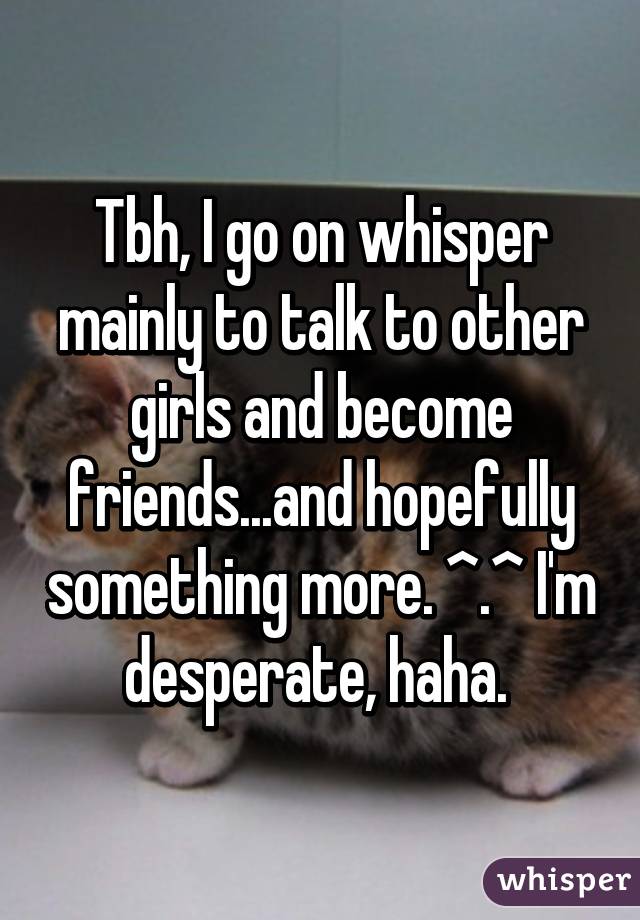 Tbh, I go on whisper mainly to talk to other girls and become friends...and hopefully something more. ^.^ I'm desperate, haha. 