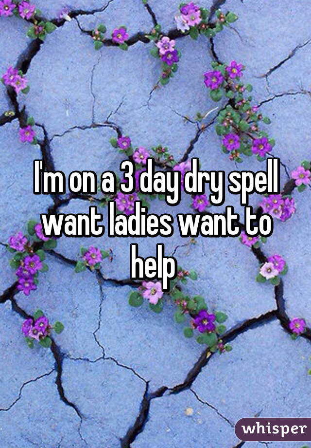 I'm on a 3 day dry spell want ladies want to help 