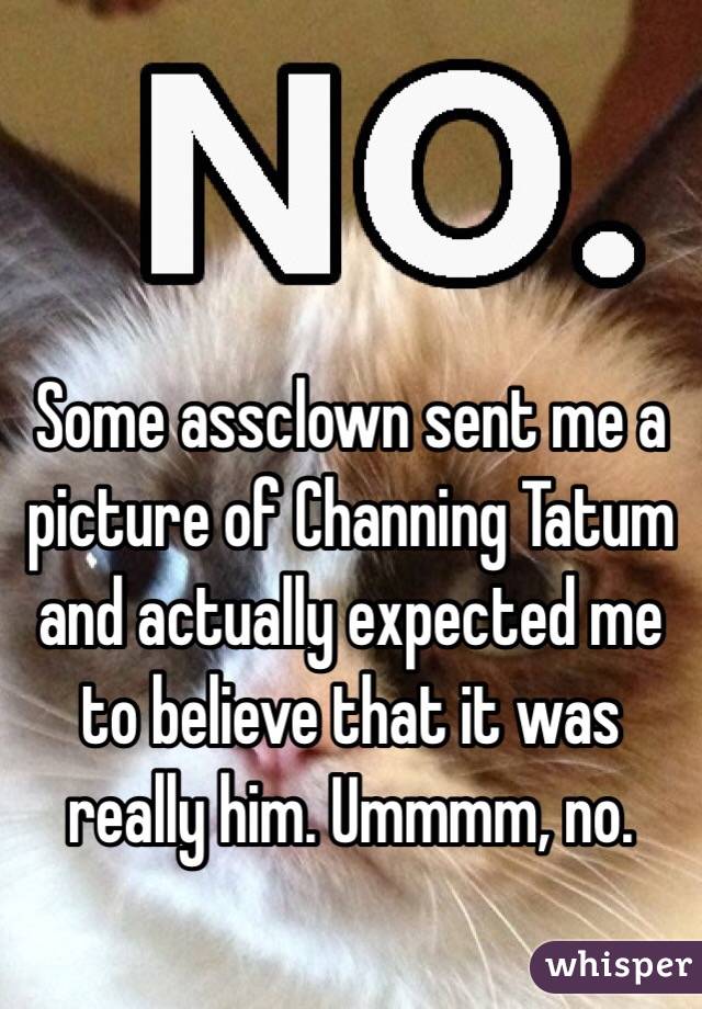 Some assclown sent me a picture of Channing Tatum and actually expected me to believe that it was really him. Ummmm, no. 