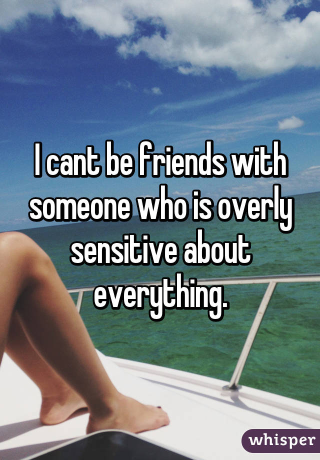 I cant be friends with someone who is overly sensitive about everything.