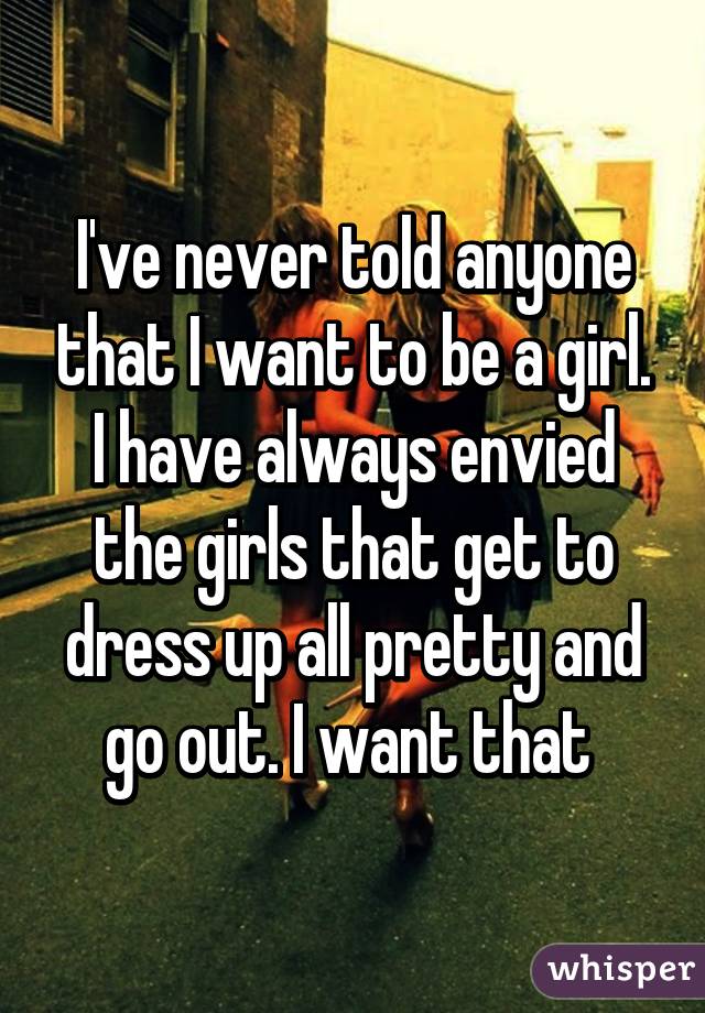 I've never told anyone that I want to be a girl. I have always envied the girls that get to dress up all pretty and go out. I want that 