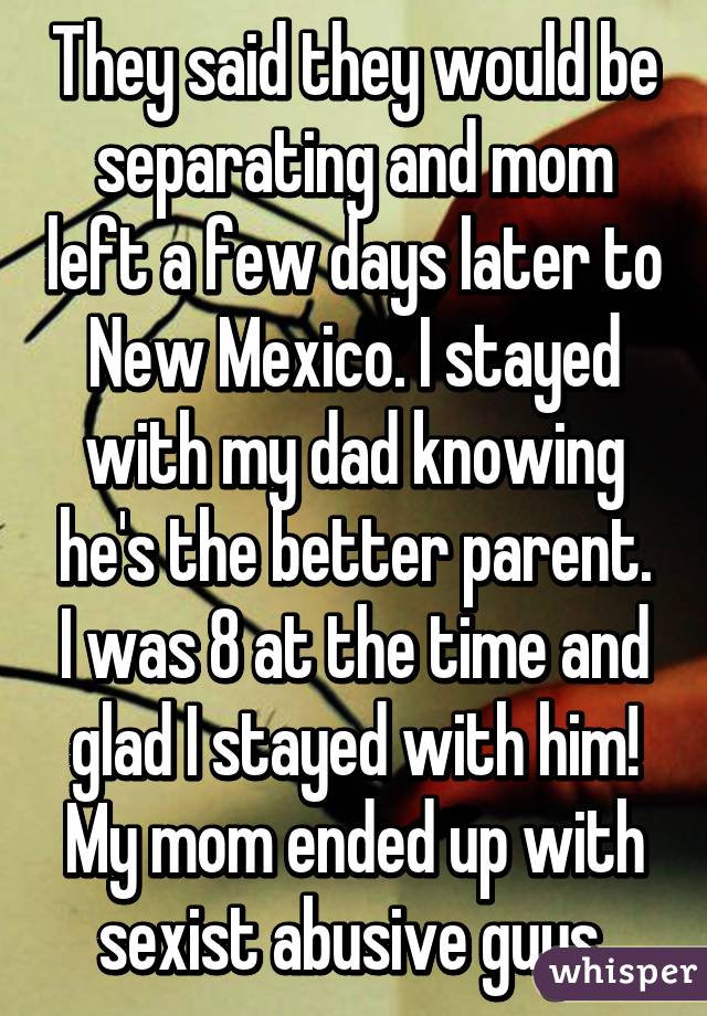 They said they would be separating and mom left a few days later to New Mexico. I stayed with my dad knowing he's the better parent. I was 8 at the time and glad I stayed with him! My mom ended up with sexist abusive guys 