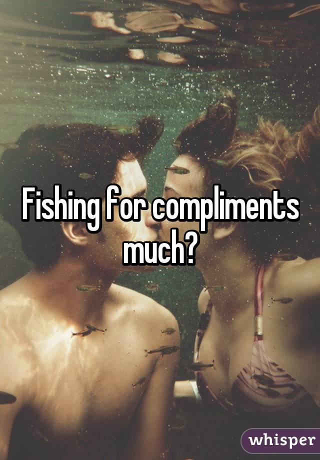 Fishing for compliments much?