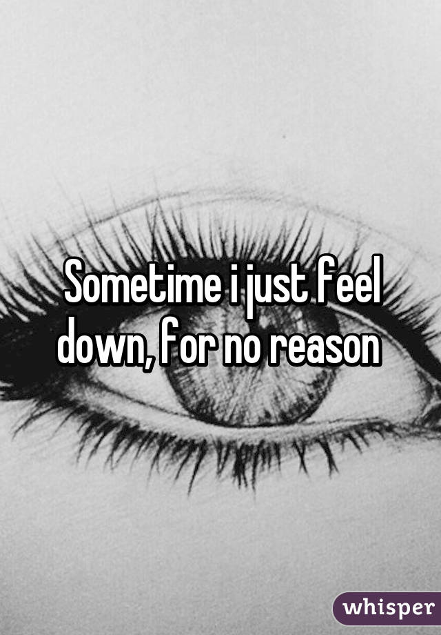 Sometime i just feel down, for no reason 