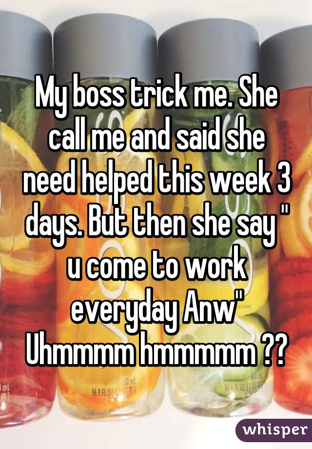 My boss trick me. She call me and said she need helped this week 3 days. But then she say " u come to work everyday Anw" Uhmmmm hmmmmm 😒😑