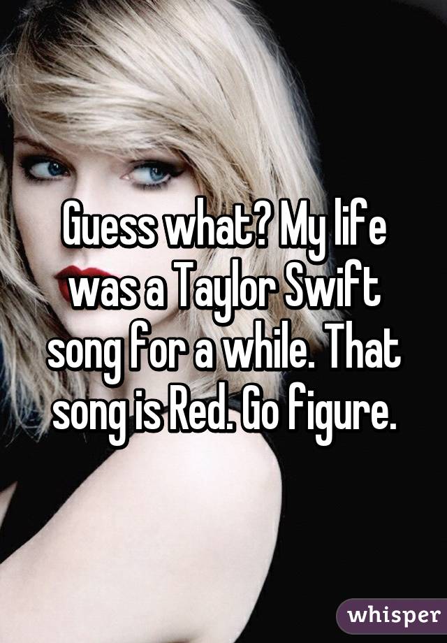 Guess what? My life was a Taylor Swift song for a while. That song is Red. Go figure.