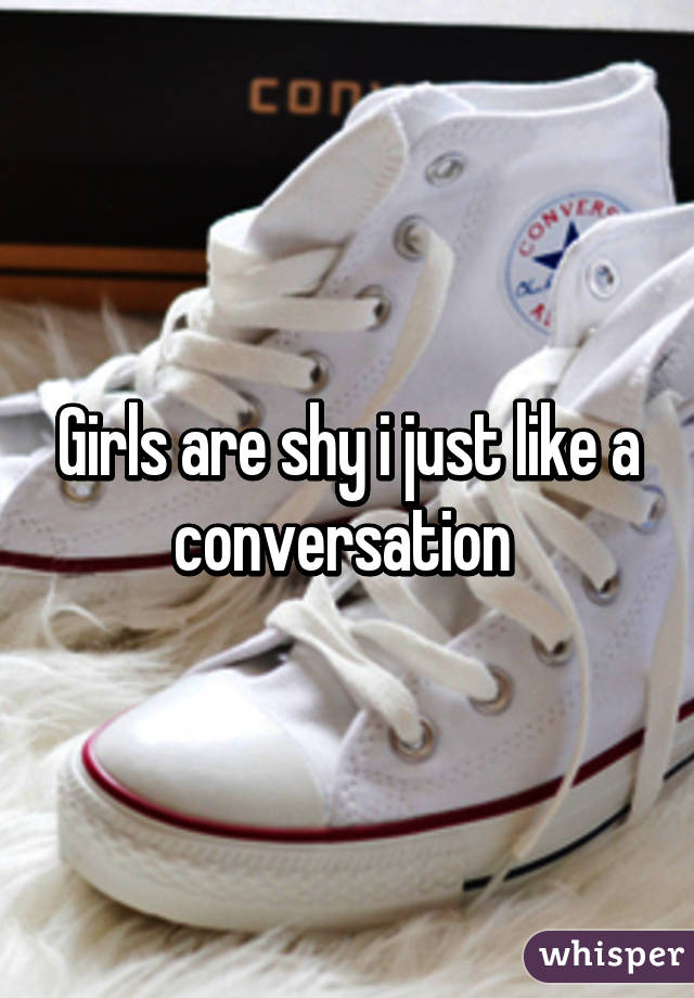 Girls are shy i just like a conversation 