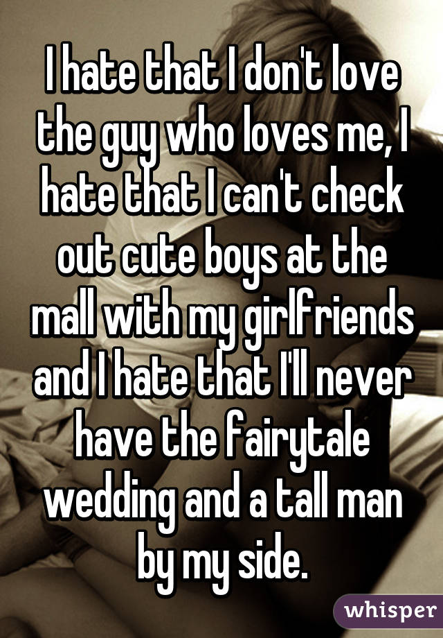 I hate that I don't love the guy who loves me, I hate that I can't check out cute boys at the mall with my girlfriends and I hate that I'll never have the fairytale wedding and a tall man by my side.