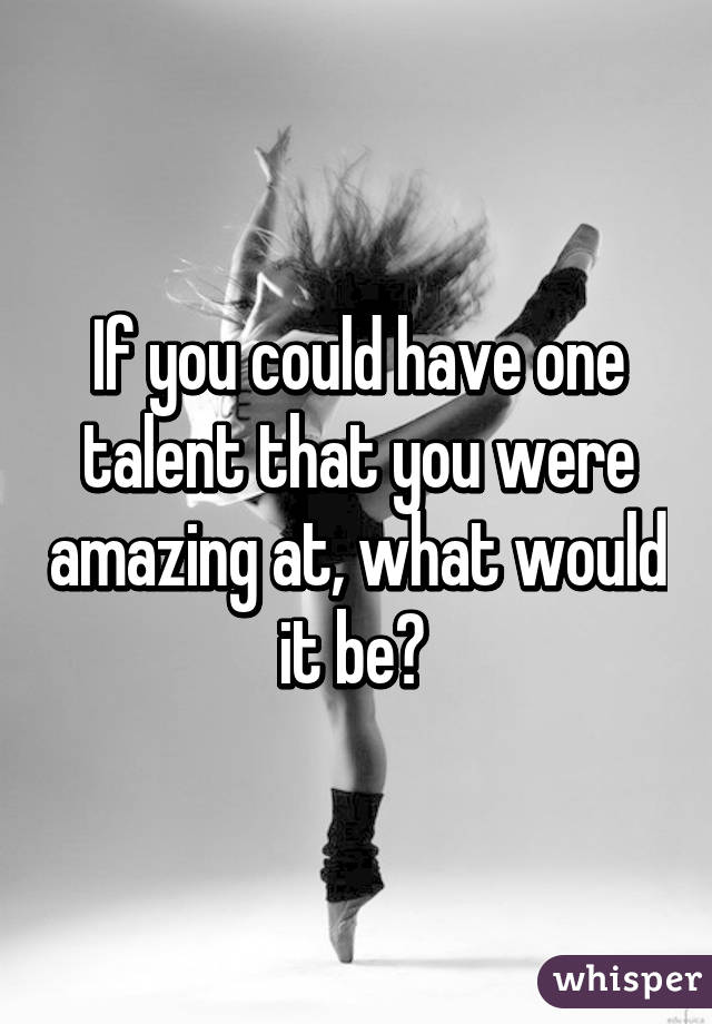 If you could have one talent that you were amazing at, what would it be? 