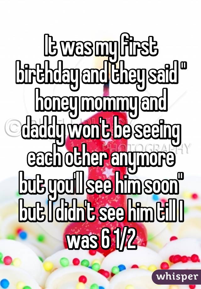 It was my first birthday and they said " honey mommy and daddy won't be seeing each other anymore but you'll see him soon" but I didn't see him till I was 6 1/2