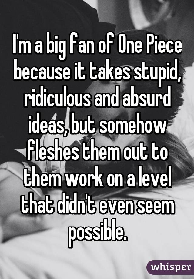 I'm a big fan of One Piece because it takes stupid, ridiculous and absurd ideas, but somehow fleshes them out to them work on a level that didn't even seem possible.