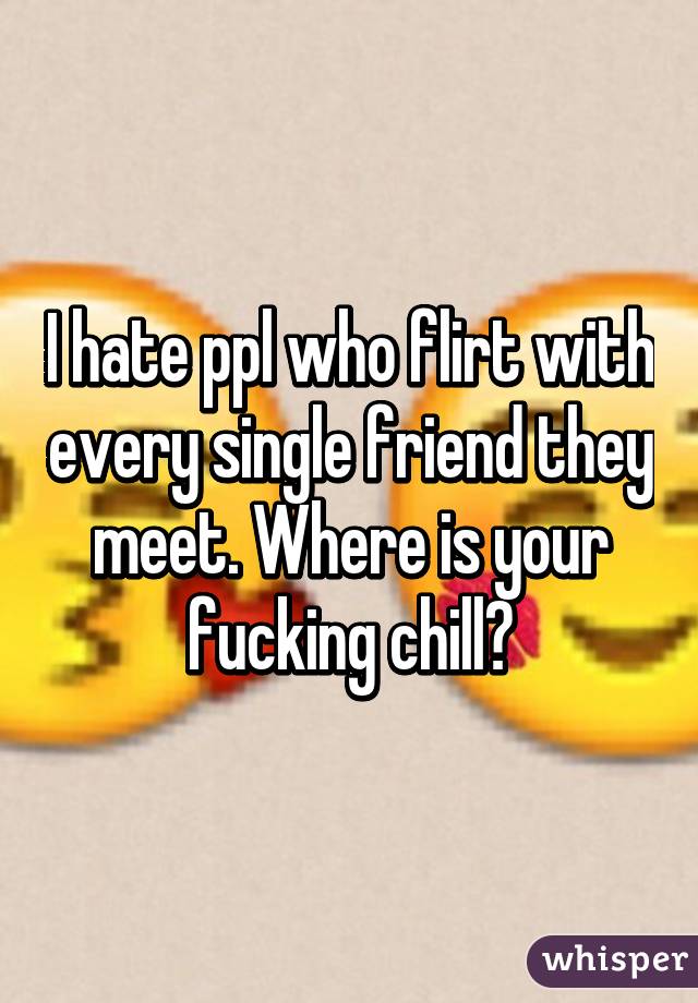 I hate ppl who flirt with every single friend they meet. Where is your fucking chill?