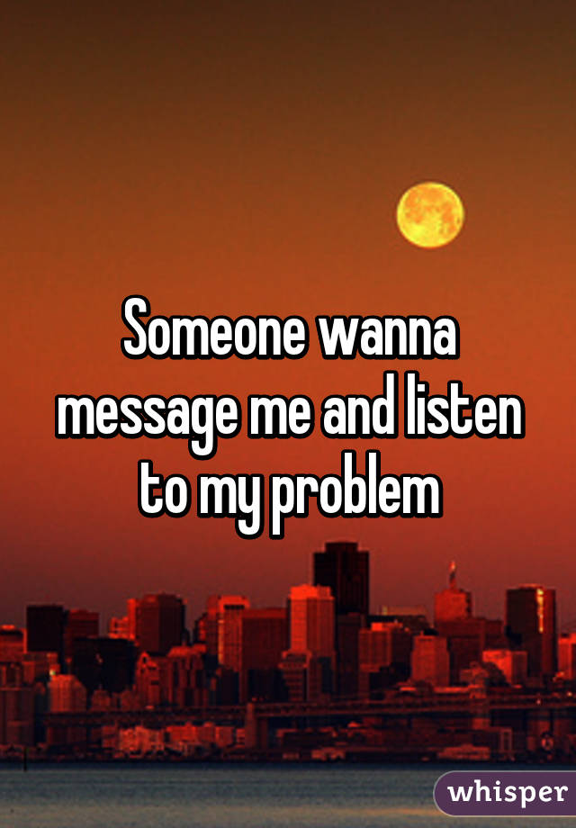 Someone wanna message me and listen to my problem