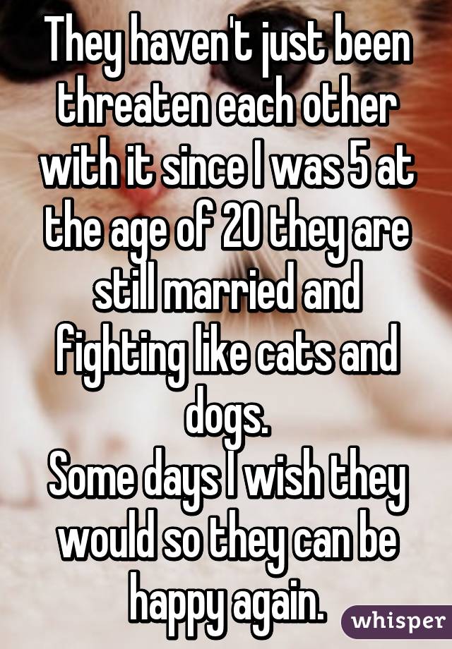 They haven't just been threaten each other with it since I was 5 at the age of 20 they are still married and fighting like cats and dogs.
Some days I wish they would so they can be happy again.