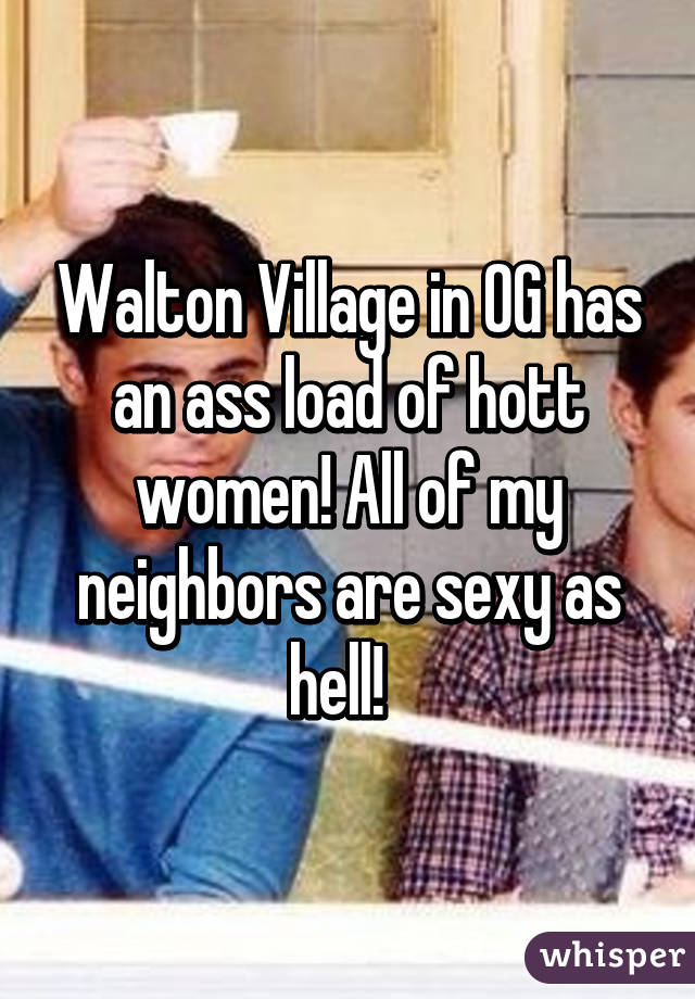 Walton Village in OG has an ass load of hott women! All of my neighbors are sexy as hell!  