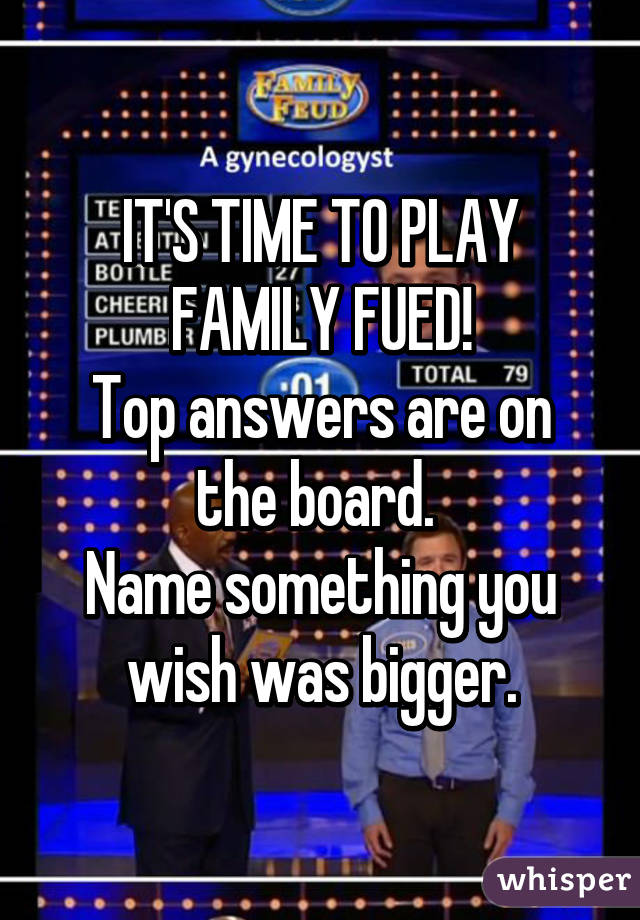 IT'S TIME TO PLAY FAMILY FUED!
Top answers are on the board. 
Name something you wish was bigger.