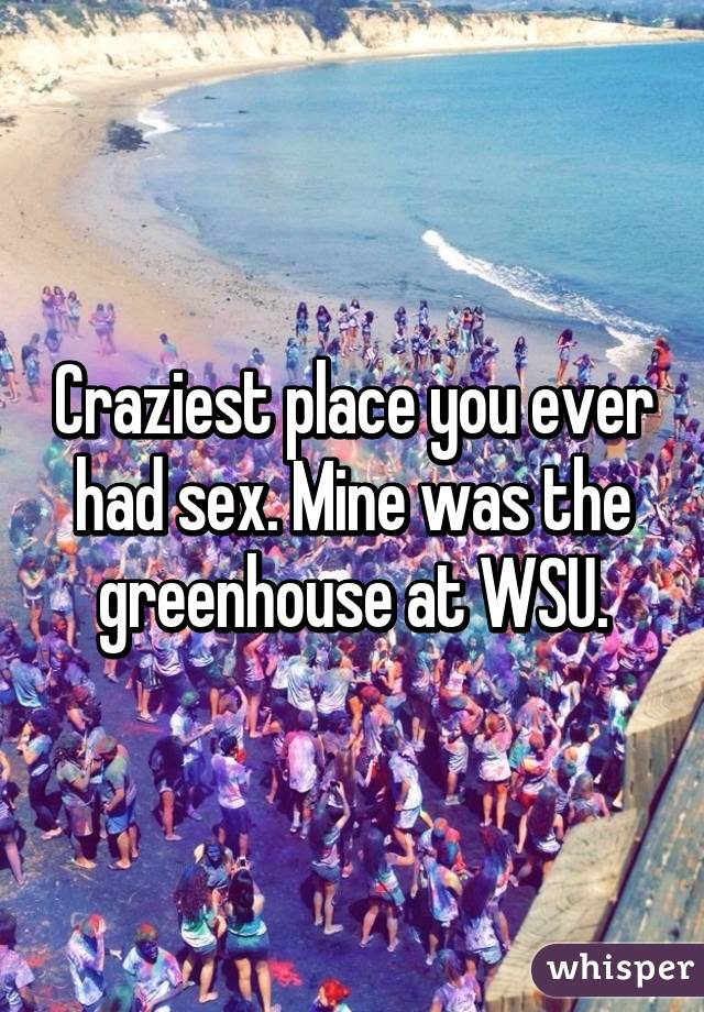 Craziest place you ever had sex. Mine was the greenhouse at WSU.