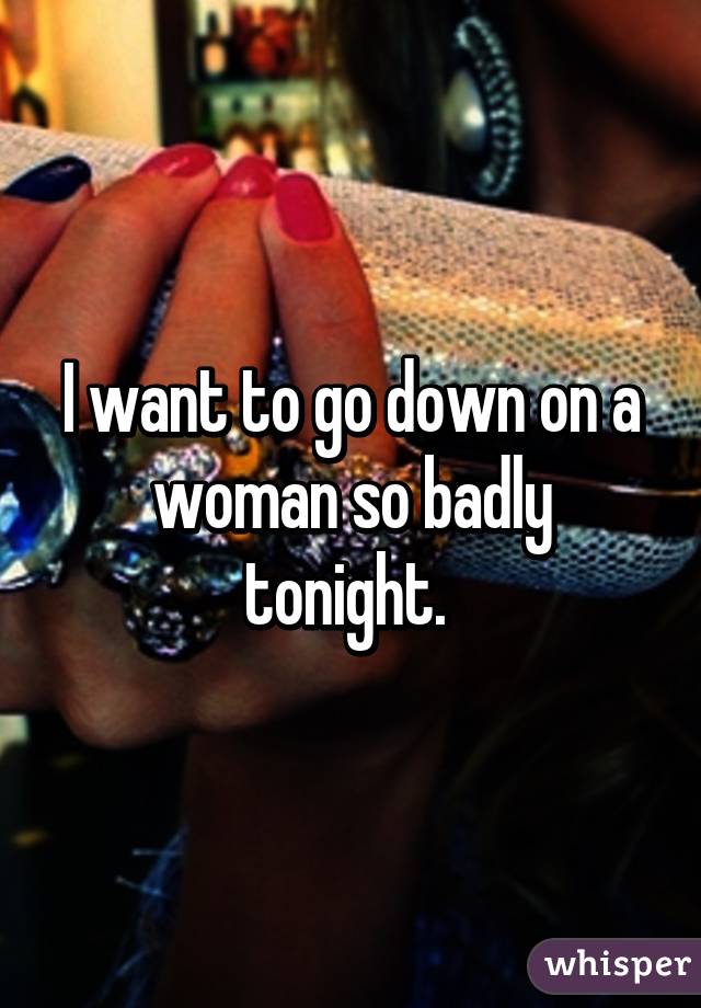 I want to go down on a woman so badly tonight. 