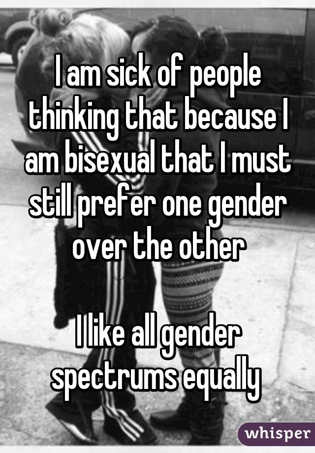 I am sick of people thinking that because I am bisexual that I must still prefer one gender over the other

I like all gender spectrums equally 