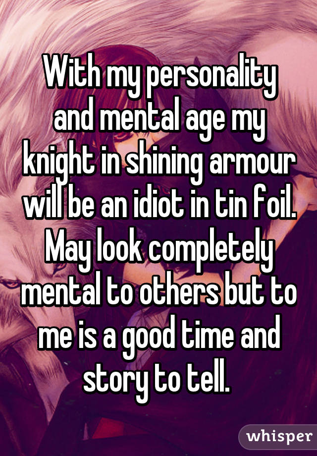 With my personality and mental age my knight in shining armour will be an idiot in tin foil. May look completely mental to others but to me is a good time and story to tell. 