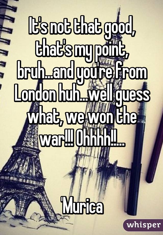 It's not that good, that's my point, bruh...and you're from London huh...well guess what, we won the war!!! Ohhhh!!...


'Murica