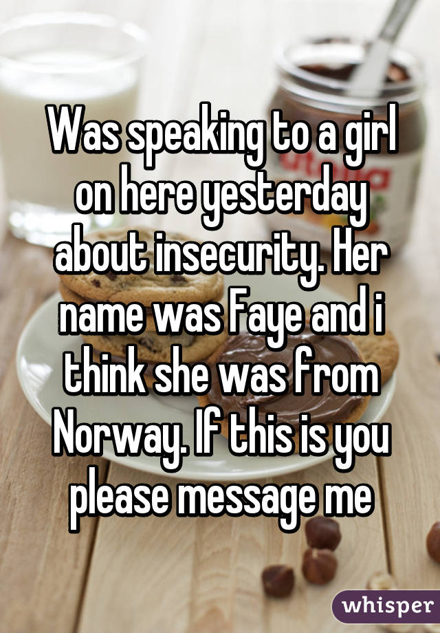 Was speaking to a girl on here yesterday about insecurity. Her name was Faye and i think she was from Norway. If this is you please message me