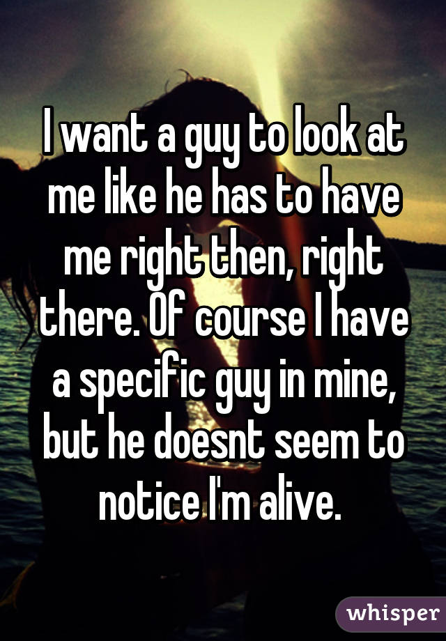 I want a guy to look at me like he has to have me right then, right there. Of course I have a specific guy in mine, but he doesnt seem to notice I'm alive. 