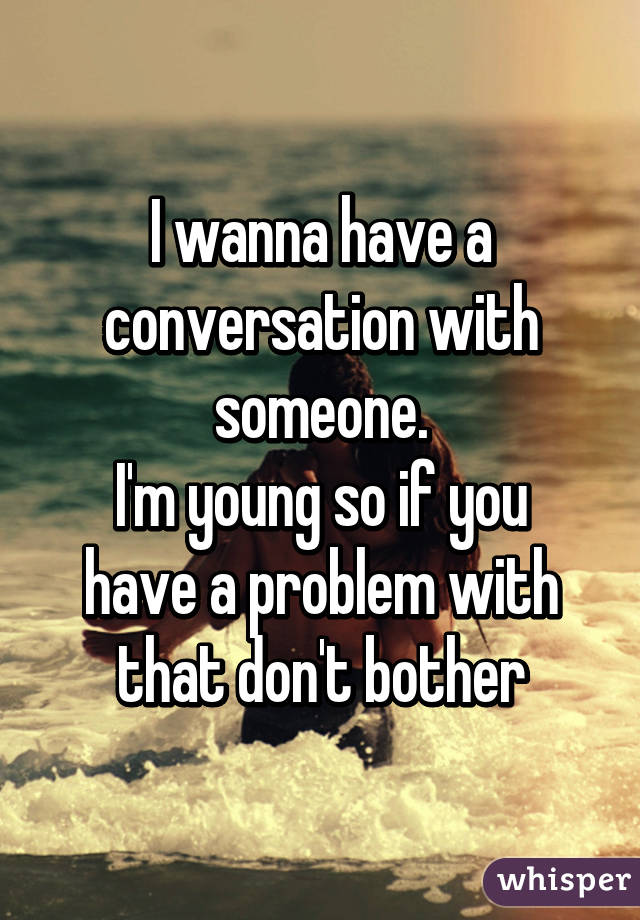 I wanna have a conversation with someone.
I'm young so if you have a problem with that don't bother