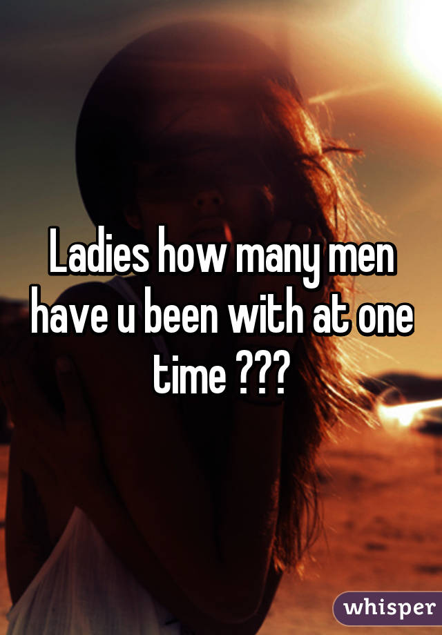 Ladies how many men have u been with at one time ???