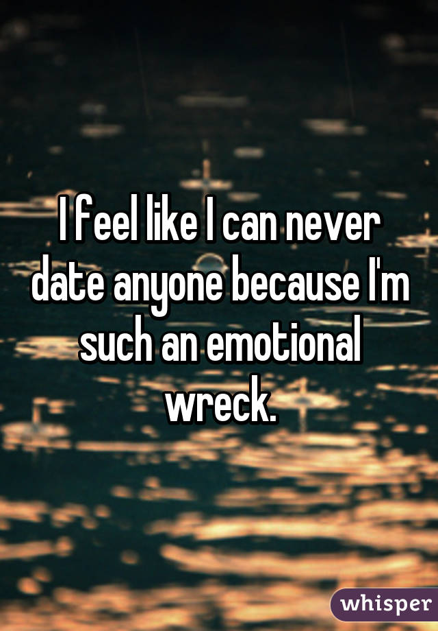 I feel like I can never date anyone because I'm such an emotional wreck.