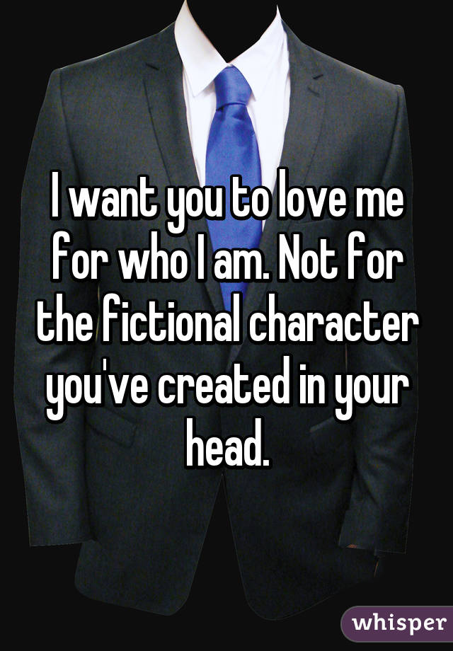 I want you to love me for who I am. Not for the fictional character you've created in your head.