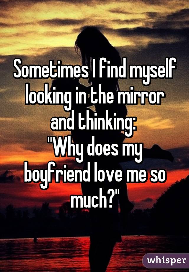 Sometimes I find myself looking in the mirror and thinking: 
"Why does my boyfriend love me so much?"