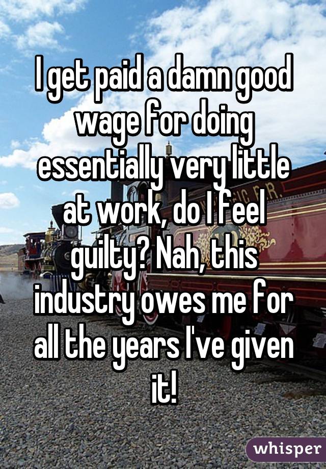 I get paid a damn good wage for doing essentially very little at work, do I feel guilty? Nah, this industry owes me for all the years I've given it!