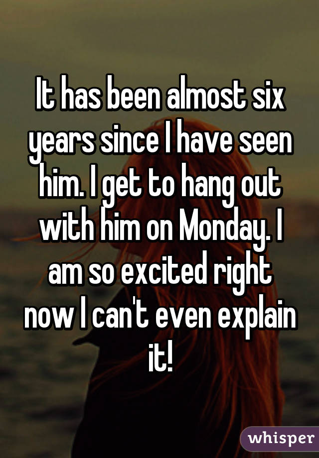 It has been almost six years since I have seen him. I get to hang out with him on Monday. I am so excited right now I can't even explain it!