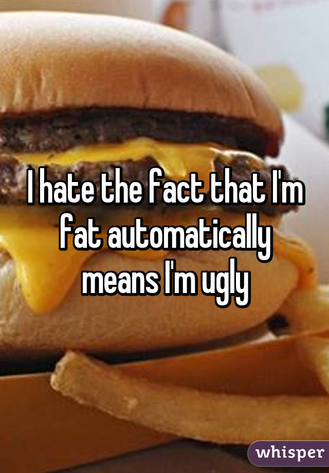 I hate the fact that I'm fat automatically means I'm ugly