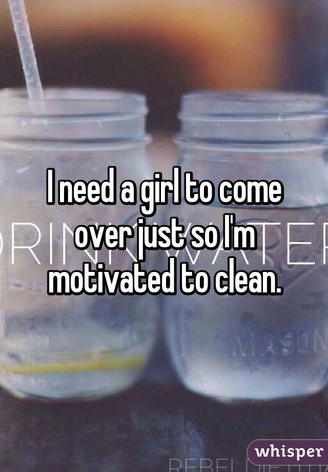 I need a girl to come over just so I'm motivated to clean.