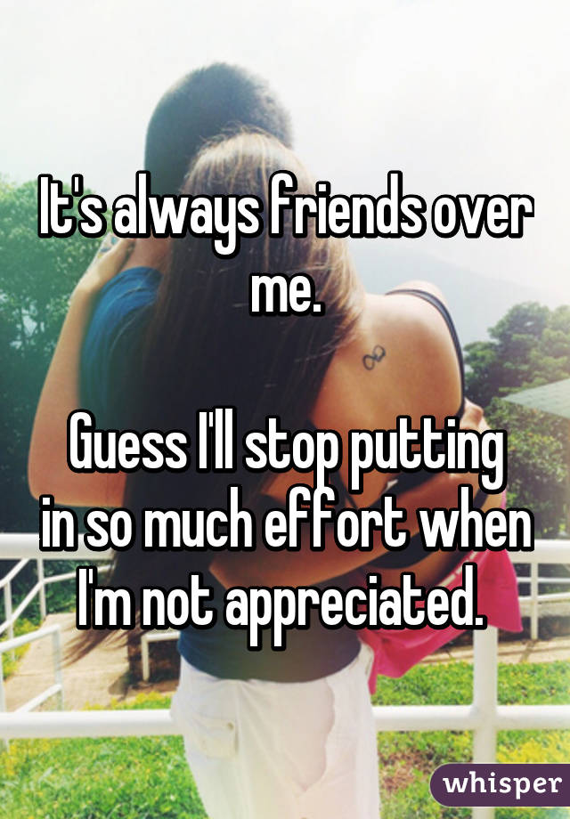 It's always friends over me.

Guess I'll stop putting in so much effort when I'm not appreciated. 